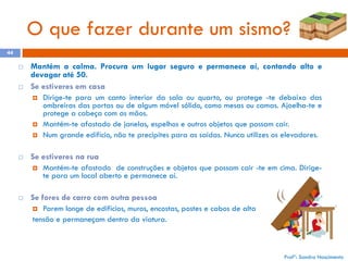 O que fazer durante um sismo?
44




Mantém a calma. Procura um lugar seguro e permanece aí, contando alto e
devagar até 50.
Se estiveres em casa







Se estiveres na rua




Dirige-te para um canto interior da sala ou quarto, ou protege -te debaixo das
ombreiras das portas ou de algum móvel sólido, como mesas ou camas. Ajoelha-te e
protege a cabeça com as mãos.
Mantém-te afastado de janelas, espelhos e outros objetos que possam cair.
Num grande edifício, não te precipites para as saídas. Nunca utilizes os elevadores.

Mantém-te afastado de construções e objetos que possam cair -te em cima. Dirigete para um local aberto e permanece aí.

Se fores de carro com outra pessoa
Parem longe de edifícios, muros, encostas, postes e cabos de alta
tensão e permaneçam dentro da viatura.


Profª: Sandra Nascimento

 