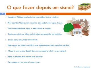 O que fazer depois um sismo?
45


Mantém a CALMA, mas lembra-te que podem ocorrer réplicas.



Não acendas fósforos nem isqueiros, pois pode haver fugas de gás.



Corta imediatamente o gás, a eletricidade e a água.



Escuta num rádio de pilhas as instruções que poderão ser emitidas.



Sai de casa, sem utilizar elevadores.



Não toques em objetos metálicos que estejam em contacto com fios elétricos.



Afasta-te das praias. Depois de um sismo pode produzir -se um tsunami.



Solta os animais, eles tratam de si próprios.



Se estiveres na rua, não vás para casa.
Profª: Sandra Nascimento

 