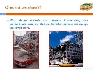 O que é um sismo??
5



São abalos naturais que ocorrem bruscamente, num
determinado local da litosfera terrestre, durante um espaço
de tempo curto.

Profª: Sandra Nascimento

 