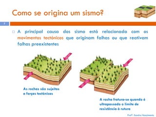 Como se origina um sismo?
7



A principal causa dos sismo está relacionada com os
movimentos tectónicos que originam falhas ou que reativam
falhas preexistentes

As rochas são sujeitas
a forças tectónicas
A rocha fratura-se quando é
ultrapassado o limite de
resistência à rutura
Profª: Sandra Nascimento

 