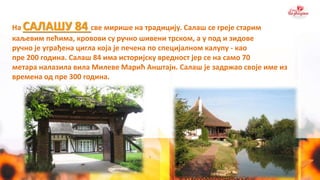 На САЛАШУ 84 све мирише на традицију. Салаш се греје старим
каљевим пећима, кровови су ручно шивени трском, а у под и зидове
ручно је уграђена цигла која је печена по специјалном калупу - као
пре 200 година. Салаш 84 има историјску вредност јер се на само 70
метара налазила вила Милеве Марић Анштајн. Салаш је задржао своје име из
времена од пре 300 година.
 