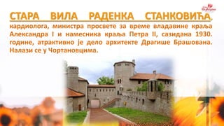 СТАРА ВИЛА РАДЕНКА СТАНКОВИЋА,
кардиолога, министра просвете за време владавине краља
Александра I и намесника краља Петра II, сазидана 1930.
године, атрактивно је дело архитекте Драгише Брашована.
Налази се у Чортановцима.
 
