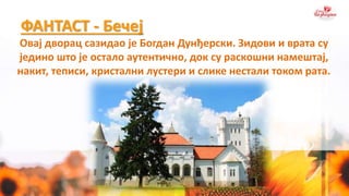 ФАНТАСТ - Бечеј
Овај дворац сазидао је Богдан Дунђерски. Зидови и врата су
једино што је остало аутентично, док су раскошни намештај,
накит, теписи, кристални лустери и слике нестали током рата.
 