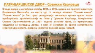 ПАТРИЈАРШИЈСКИ ДВОР - Сремски Карловци
Зграда двора је саграђена између 1892. и 1895. године по пројекту архитекте
Владимира Николића, на месту где се некада налазио “Пашин конак”.
“Пашин конак” је био прва резиденција поглавара српске цркве након
пребацивања архиепископије из Пећи у Сремске Карловце. Митрополит
Стефан Стратимировић је 1817. године основао фонд за прикупљање
средстава за изградњу двора, а који је изграђен за време митрополита
Георгија Бранковића. Дворску капелу је осликао Урош Предић.
 