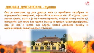 ДВОРАЦ ДУНЂЕРСКИХ - Кулпин
Ово је комплекс од два дворца, која су првобитно саграђена за
породицу Стратимировић, који су били власници око 120 година. Једно
кратко време, имање је од Стратимировића, откупио Матеј Семзо од
Камјонике, али после пар година, имање је продао Лазару Дунђерском,
који је, као и његов син Ђорђе, знатно допринео развоју и
модернизацији пољопривреде у Кулпину.
 