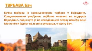 ТВРЂАВА Бач
Бачка тврђава је средњовековна тврђава у Војводини.
Средњовековно утврђење, најбоље очувано на подручју
Војводине, подигнуто je на некадашњем острву између реке
Мостонге и једног од њених рукаваца, у месту Бач.
 
