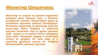 Манастир Шишатовац
Манастир се налази на јужним падинама
западног дела Фрушке горе, у близини
истоименог насеља. Манастирска црква је
посвећена празнику рођења Богородице.
Оснивање манастира се приписује игуману
манастира Жиче Теофану и избеглим
жичким монасима који су цркву срушили
1520. године и на њеном месту саградили
нови храм. Поуздани подаци о манастиру
потичу из средине 16. века када су у
манастир донесене мошти Св. Стефана
Штиљановића, сремског деспота.
 