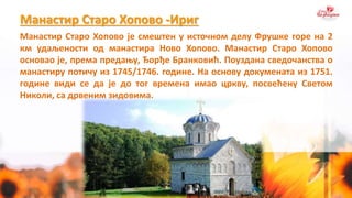 Манастир Старо Хопово -Ириг
Манастир Старо Хопово је смештен у источном делу Фрушке горе на 2
км удаљености од манастира Ново Хопово. Манастир Старо Хопово
основао је, према предању, Ђорђе Бранковић. Поуздана сведочанства о
манастиру потичу из 1745/1746. године. На основу докумената из 1751.
године види се да је до тог времена имао цркву, посвећену Светом
Николи, са дрвеним зидовима.
 