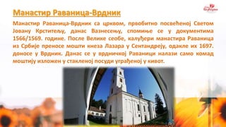 Манастир Раваница-Врдник
Манастир Раваница-Врдник са црквом, првобитно посвећеној Светом
Јовану Крститељу, данас Вазнесењу, спомиње се у документима
1566/1569. године. После Велике сеобе, калуђери манастира Раваница
из Србије преносе мошти кнеза Лазара у Сентандреју, одакле их 1697.
доносе у Врдник. Данас се у врдничкој Раваници налази само комад
моштију изложен у стакленој посуди уграђеној у кивот.
 