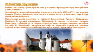 Манастир Крушедол
Налази се на јужној страни Фрушке горе, у атару села Крушедол на путу између Ирига
и села Марадика.
Задужбина је сремских Бранковића. Изградио га је између 1509. и 1512. год. владика
Максим (Ђорђе) Бранковић, син деспота Стефана Слепог и Ангелине, унук Ђурђа
Бранковића Смедеревца.
Манастирска црква посвећена је празнику Благовестима Пресвете Богородице.
Надалеко је позната манастирска библиотека. С правом га називају српским
Пантеоном с обзиром да су у њему сахрањене многе значајне личности: патријарх
Арсеније III Чарнојевић, патријарх Арсеније IV Јовановић Шакабента, кнегиња
Љубица, жена кнеза Милоша Обреновића, краљ Милан Обреновић и многи други.
 