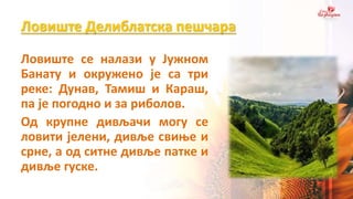 Ловиште Делиблатска пешчара
Ловиште се налази у Јужном
Банату и окружено је са три
реке: Дунав, Тамиш и Караш,
па је погодно и за риболов.
Од крупне дивљачи могу се
ловити јелени, дивље свиње и
срне, а од ситне дивље патке и
дивље гуске.
 