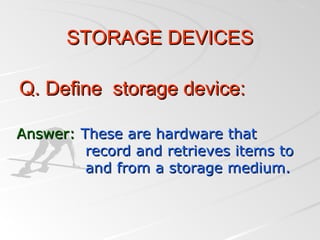 Answer:Answer: These are hardware thatThese are hardware that
record and retrieves items torecord and retrieves items to
and from a storage medium.and from a storage medium.
Q. Define storage device:Q. Define storage device:
STORAGE DEVICESSTORAGE DEVICES
 