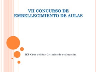 VII CONCURSO DE
EMBELLECIMIENTO DE AULAS




   IES Cruz del Sur Criterios de evaluación.
 