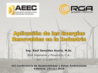 Aplicación de las Energías
Renovables en la Industria
Ing. Raúl González Acuña, M.Sc.
RGA Ingeniería y Proyectos, C.A.
RIF: J-31097757-7
VII Conferencia de Sostenibilidad y Retos Ambientales
Valencia, 14/11/2016
 