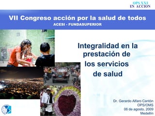 VII Congreso acción por la salud de todos ACESI - FUNDASUPERIOR Integralidad en la prestación de  los servicios  de salud Dr. Gerardo Alfaro Cantón OPS/OMS 06 de agosto, 2009 Medellín 