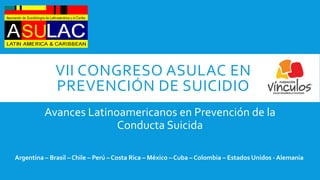 VII CONGRESO ASULAC EN
PREVENCIÓN DE SUICIDIO
Avances Latinoamericanos en Prevención de la
Conducta Suicida
Argentina – Brasil – Chile – Perú – Costa Rica – México – Cuba – Colombia – Estados Unidos - Alemania
 
