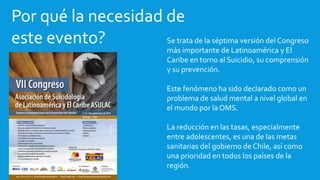 Por qué la necesidad de
este evento? Se trata de la séptima versión del Congreso
más importante de Latinoamérica y El
Caribe en torno al Suicidio, su comprensión
y su prevención.
Este fenómeno ha sido declarado como un
problema de salud mental a nivel global en
el mundo por la OMS.
La reducción en las tasas, especialmente
entre adolescentes, es una de las metas
sanitarias del gobierno de Chile, así como
una prioridad en todos los países de la
región.
 