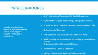 PATROCINADORES
Entre las organizaciones
científicas y profesionales que
apoyan elVII Congreso
ASULAC – Chile 2016 se
encuentran:
 IASP: International Association for Suicide Prevention
 SONEPSYN: Sociedad de Neurología y Psiquiatría de Chile.
 SCHGG: Sociedad Chilena de Geriatría y Gerontología de Chile
 IB: Instituto del Bienestar
 CAS: Centro de Asistencia al Suicida de Buenos Aires.
 ABEPS: Asociación Brasilera para el Estudio y la Prevención de
Suicidio
 Organización Último Recurso del Uruguay
 Alianza Chilena Contra la Depresión
 MINSAL: Ministerio de Salud del Gobierno de Chile
 
