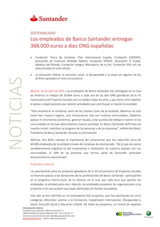 NOTICIAS
Comunicación Externa.
Ciudad Grupo Santander Edificio Arrecife Pl. 2
28660 Boadilla del Monte (Madrid) Telf.: 34 91 289 52 11
email:comunicacionbancosantander@gruposantander.com
www.santander.com - Twitter: @bancosantander
SOSTENIBILIDAD
Los empleados de Banco Santander entregan
368.000 euros a diez ONG españolas
 Fundación Tierra de hombres, Plan Internacional España, Fundación CODESPA,
Asociación de Esclerosis Múltiple Madrid, Fundación NIPACE, Asociación SÍ Puedo,
Médicos del Mundo, Fundación Integra, Mensajeros de la Paz, Fundación DFA son las
seleccionadas en esta edición.
 La educación infantil, la exclusión social, la discapacidad y la salud son algunos de los
ámbitos apoyados en esta convocatoria
Madrid, 14 de abril de 2015. Los empleados de Banco Santander han entregado en la Casa
de América un cheque de 36.864 euros a cada una de las diez ONG ganadoras de la VII
Convocatoria de Proyectos Sociales que se celebra todos los años, y que tiene como objetivo
el apoyo a organizaciones que realicen actividades que contribuyan a mejorar la sociedad.
“Para reconstruir la confianza, tanto de los clientes como de la sociedad, debemos no solo
hacer bien nuestro negocio, sino involucrarnos más con nuestras comunidades. Debemos
apoyar el crecimiento económico, generar riqueza, crear puestos de trabajo e invertir en las
comunidades en las que desarrollamos nuestra actividad. En Banco Santander definimos así
nuestra misión: contribuir al progreso de las personas y de las empresas”, señaló Ana Botín,
Presidenta de Banco Santander durante su intervención.
Además, Ana Botín subrayó la importancia del compromiso que han adquirido cerca de
60.000 empleados de la entidad a través de iniciativas de voluntariado. “De lo que me siento
verdaderamente orgullosa es del compromiso e implicación de nuestros equipos con sus
comunidades. El 30% de las personas que forman parte de Santander participan
directamente en voluntariado”.
Euros de tu nómina
Las aportaciones para los proyectos ganadores de la VII Convocatoria de Proyectos Sociales
se financian gracias a las donaciones de los profesionales de Banco Santander participantes
en el programa interno Euros de tu nómina, en el cual, por cada euro que aportan los
empleados, la entidad pone otro. Además, los empleados proponen las organizaciones y los
proyectos a los que quieren que vayan destinados los fondos recaudados.
Este año se han admitido en la convocatoria 410 proyectos, que han participado en cinco
categorías diferentes: premio a la Constancia, Cooperación Internacional, Discapacidad y
Salud, Exclusión Social y Educación Infantil. De todos los proyectos, un comité de expertos
 