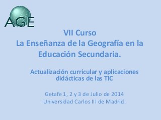 VII Curso
La Enseñanza de la Geografía en la
Educación Secundaria.
Actualización curricular y aplicaciones
didácticas de las TIC
Getafe 1, 2 y 3 de Julio de 2014
Universidad Carlos III de Madrid.
 
