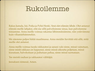 Rukoilemme

Rakas Jumala, Isä, Poika ja Pyhä Henki. Sinä olet elämän lähde. Olet antanut
elämän meille lahjaksi, että me sillä palvelisimme sinua, kun palvelemme
toisiamme. Anna meille voimaa rakastaa lähimmäisiämme, niin ystäviämme
kuin vihamiehiämmekin.
Me näemme paljon hätää maailmassa. Anna meidän lievittää sitä sillä, mitä
meille olet antanut.

Anna meille voimaa tuoda rakkautesi ja sanasi valo sinne, missä vainotaan,
sinne mistä rakkaus on loppunut, sinne missä oikeutta poljetaan, missä
kiusataan, halveksitaan ja puhutaan pahaa, sinne missä surmataan.
Tee meistä rauhasi ja rakkautesi välittäjiä.
Jeesuksen nimessä. Amen.
 