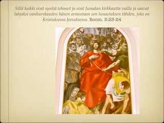 Sillä kaikki ovat syntiä tehneet ja ovat Jumalan kirkkautta vailla ja saavat
lahjaksi vanhurskauden hänen armostaan sen lunastuksen tähden, joka on
                 Kristuksessa Jeesuksessa. Room. 3:23-24
 