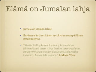 Elämä on Jumalan lahja

   
       Jumala on elämän lähde

   
       Ihmisen elämä on hänen arvokkain maanpäällinen
       omaisuutensa.

   
       “Vaadin tilille jokaisen ihmisen, joka vuodattaa
       lähimmäisensä veren. - Joka ihmisen veren vuodattaa,
       hänen verensä on ihminen vuodattava, sillä omaksi
       kuvakseen Jumala teki ihmisen.” 1. Moos. 9:5-6.
 