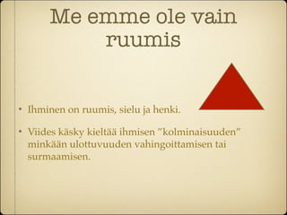 Me emme ole vain
            ruumis


    Ihminen on ruumis, sielu ja henki.

    Viides käsky kieltää ihmisen ”kolminaisuuden”
    minkään ulottuvuuden vahingoittamisen tai
    surmaamisen.
 