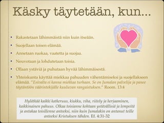 Käsky täytetään, kun...
   Rakastetaan lähimmäistä niin kuin itseään.
   Suojellaan toisen elämää.
   Annetaan ruokaa, vaatetta ja suojaa.
   Neuvotaan ja lohdutetaan toisia.
   Ollaan ystäviä ja puhutaan hyvää lähimmäisestä.
   Yhteiskunta käyttää miekkaa pahuuden vähentämiseksi ja suojellakseen
    elämää. ”Esivalta ei kanna miekkaa turhaan. Se on Jumalan palvelija ja panee
    täytäntöön väärintekijälle kuuluvan rangaistuksen.” Room. 13:4


        Hylätkää kaikki katkeruus, kiukku, viha, riitely ja herjaaminen,
     kaikkinainen pahuus. Olkaa toisianne kohtaan ystävällisiä ja lempeitä
     ja antakaa toisillenne anteeksi, niin kuin Jumalakin on antanut teille
                    anteeksi Kristuksen tähden. Ef. 4:31-32
 