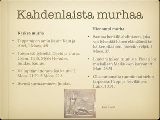 Kahdenlaista murhaa
                                               Hienompi murha
    Karkea murha
                                              Saattaa henkilö ahdinkoon, joka
   Tappaminen omin käsin: Kain ja             voi lyhentää hänen elämäänsä tai
    Abel, 1 Moos. 4:8                          katkeroittaa sen. Jooseﬁn veljet, 1
                                               Moos. 37.
   Toisen välityksellä: David ja Uuria,
    2 Sam. 11:15. Myös Herodes,               Loukata toisen ruumista. Pietari löi
    Juudas, Saulus.                            miekallaan Malkuksen korvan irti.
                                               Matt. 26:51.
   Välinpitämättömyyden kautta: 2
    Moos. 21:29, 5 Moos. 22:8.                Olla auttamatta ruumiin tai sielun
                                               tarpeissa. Pappi ja leeviläinen,
   Itsensä surmaaminen, Juudas.
                                               Luuk. 10:31.




                                                    Kain ja Abel
 