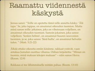 Raamattu viidennestä
     käskystä
Jeesus sanoi: ”Teille on opetettu tämä isille annettu käsky: ’Älä
tapa.’ Se, joka tappaa, on ansainnut oikeuden tuomion. Mutta
minä sanon teille: jokainen, joka on vihoissaan veljelleen, on
ansainnut oikeuden tuomion. Samoin jokainen, joka sanoo
veljelleen: 'Senkin hölmö', on ansainnut Suuren neuvoston
tuomion, ja se, joka sanoo: 'Sinä hullu', on ansainnut helvetin
tulen. ” (Matt. 5:21-22)

Älkää ottako oikeutta omiin käsiinne, rakkaat ystävät, vaan
antakaa Jumalan osoittaa vihansa. Onhan kirjoitettu: ”Minun on
tuomio, minä maksan tekojen mukaan” – näin sanoo Herra.
(Room. 12:9)

Rakkaus ei tee lähimmäiselle mitään pahaa. (Room. 13:10)
 