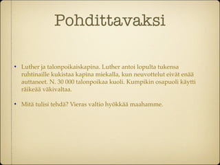 Pohdittavaksi


    Luther ja talonpoikaiskapina. Luther antoi lopulta tukensa
    ruhtinaille kukistaa kapina miekalla, kun neuvottelut eivät enää
    auttaneet. N. 30 000 talonpoikaa kuoli. Kumpikin osapuoli käytti
    räikeää väkivaltaa.


    Mitä tulisi tehdä? Vieras valtio hyökkää maahamme.
 