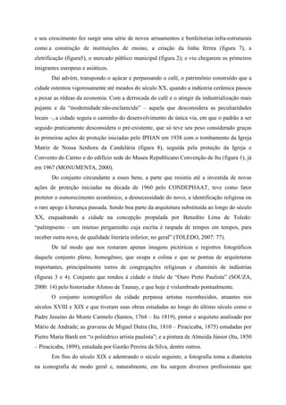e seu crescimento fez surgir uma série de novos arruamentos e benfeitorias infra-estruturais
como a construção de instituições de ensino, a criação da linha férrea (figura 7), a
eletrificação (figura5), o mercado público municipal (figura 2); e viu chegarem os primeiros
imigrantes europeus e asiáticos.
       Daí advém, transpondo o açúcar e perpassando o café, o patrimônio construído que a
cidade ostentou vigorosamente até meados do século XX, quando a indústria cerâmica passou
a puxar as rédeas da economia. Com a derrocada do café e o atingir da industrialização mais
pujante e da “modernidade não-esclarecida” – aquela que desconsidera as peculiaridades
locais –, a cidade seguiu o caminho do desenvolvimento de única via, em que o padrão a ser
seguido praticamente desconsidera o pré-existente, que só teve seu peso considerado graças
às primeiras ações de proteção iniciadas pelo IPHAN em 1938 com o tombamento da Igreja
Matriz de Nossa Senhora da Candelária (figura 8), seguida pela proteção da Igreja e
Convento do Carmo e do edifício sede do Museu Republicano Convenção de Itu (figura 1), já
em 1967 (MONUMENTA, 2000).
       Do conjunto circundante a esses bens, a parte que resistiu até a investida de novas
ações de proteção iniciadas na década de 1960 pelo CONDEPHAAT, teve como fator
protetor o esmorecimento econômico, a desnecessidade do novo, a identificação religiosa ou
o raro apego à herança passada. Sendo boa parte da arquitetura substituída ao longo do século
XX, enquadrando a cidade na concepção propalada por Benedito Lima de Toledo:
“palimpsesto – um imenso pergaminho cuja escrita é raspada de tempos em tempos, para
receber outra nova, de qualidade literária inferior, no geral” (TOLEDO, 2007: 77).
       De tal modo que nos restaram apenas imagens pictóricas e registros fotográficos
daquele conjunto pleno, homogêneo, que ocupa a colina e que se pontua de arquiteturas
importantes, principalmente torres de congregações religiosas e chaminés de indústrias
(figuras 3 e 4). Conjunto que rendeu à cidade o título de “Ouro Preto Paulista” (SOUZA,
2000: 14) pelo historiador Afonso de Taunay, e que hoje é vislumbrado pontualmente.
       O conjunto iconográfico da cidade perpassa artistas reconhecidos, atuantes nos
séculos XVIII e XIX e que tiveram suas obras estudadas ao longo do último século como o
Padre Jesuíno do Monte Carmelo (Santos, 1764 – Itu 1819), pintor e arquiteto analisado por
Mário de Andrade; as gravuras de Miguel Dutra (Itu, 1810 – Piracicaba, 1875) estudadas por
Pietro Maria Bardi em “o poliédrico artista paulista”; e a pintura de Almeida Júnior (Itu, 1850
– Piracicaba, 1899), estudada por Gastão Pereira da Silva, dentre outros.
       Em fins do século XIX e adentrando o século seguinte, a fotografia toma a dianteira
na iconografia de modo geral e, naturalmente, em Itu surgem diversos profissionais que
 