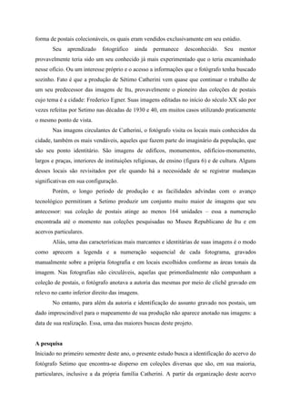forma de postais colecionáveis, os quais eram vendidos exclusivamente em seu estúdio.
       Seu    aprendizado    fotográfico   ainda   permanece     desconhecido.     Seu   mentor
provavelmente teria sido um seu conhecido já mais experimentado que o teria encaminhado
nesse ofício. Ou um interesse próprio e o acesso a informações que o fotógrafo tenha buscado
sozinho. Fato é que a produção de Sétimo Catherini vem quase que continuar o trabalho de
um seu predecessor das imagens de Itu, provavelmente o pioneiro das coleções de postais
cujo tema é a cidade: Frederico Egner. Suas imagens editadas no início do século XX são por
vezes refeitas por Setimo nas décadas de 1930 e 40, em muitos casos utilizando praticamente
o mesmo ponto de vista.
       Nas imagens circulantes de Catherini, o fotógrafo visita os locais mais conhecidos da
cidade, também os mais vendáveis, aqueles que fazem parte do imaginário da população, que
são seu ponto identitário. São imagens de edifícos, monumentos, edifícios-monumento,
largos e praças, interiores de instituições religiosas, de ensino (figura 6) e de cultura. Alguns
desses locais são revisitados por ele quando há a necessidade de se registrar mudanças
significativas em sua configuração.
       Porém, o longo período de produção e as facilidades advindas com o avanço
tecnológico permitiram a Setimo produzir um conjunto muito maior de imagens que seu
antecessor: sua coleção de postais atinge ao menos 164 unidades – essa a numeração
encontrada até o momento nas coleções pesquisadas no Museu Republicano de Itu e em
acervos particulares.
       Aliás, uma das características mais marcantes e identitárias de suas imagens é o modo
como aprecem a legenda e a numeração sequencial de cada fotograma, gravados
manualmente sobre a própria fotografia e em locais escolhidos conforme as áreas tonais da
imagem. Nas fotografias não circuláveis, aquelas que primordialmente não compunham a
coleção de postais, o fotógrafo anotava a autoria das mesmas por meio de clichê gravado em
relevo no canto inferior direito das imagens.
       No entanto, para além da autoria e identificação do assunto gravado nos postais, um
dado imprescindível para o mapeamento de sua produção não aparece anotado nas imagens: a
data de sua realização. Essa, uma das maiores buscas deste projeto.


A pesquisa
Iniciado no primeiro semestre deste ano, o presente estudo busca a identificação do acervo do
fotógrafo Setimo que encontra-se disperso em coleções diversas que são, em sua maioria,
particulares, inclusive a da própria família Catherini. A partir da organização deste acervo
 