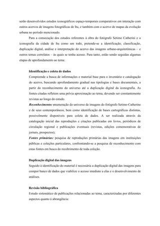 serão desenvolvidos estudos iconográficos espaço-temporais comparativos em interação com
outros acervos de imagens fotográficas de Itu, e também com o acervo de mapas da evolução
urbana no período mencionado.
       Para a consecução dos estudos referentes à obra do fotógrafo Setimo Catherini e a
iconografia da cidade de Itu como um todo, pretende-se a identificação, classificação,
duplicação digital, análise e interpretação do acervo das imagens urbano-arquitetônicas – e
outros temas correlatos – às quais se tenha acesso. Para tanto, estão sendo seguidas algumas
etapas de aprofundamento ao tema:


       Identificação e coleta de dados
       Compreende a busca de informações e material base para o inventário e catalogação
       do acervo, buscando aprofundamento gradual nas tipologias e bases documentais, a
       partir do reconhecimento do universo até a duplicação digital da iconografia. As
       fontes citadas refletem uma prévia aproximação ao tema, devendo ser constantemente
       revistas ao longo do estudo.
       Reconhecimento: enumeração do universo de imagens do fotógrafo Setimo Catherine
       e de seus contemporâneos, bem como identificação de bases cartográficas distintas,
       possivelmente disponíveis para coleta de dados. A ser realizada através da
       catalogação inicial das reproduções e citações publicadas em livros, periódicos de
       circulação regional e publicações eventuais (revistas, edições comemorativas de
       jornais, prospectos);
       Fontes primárias: pesquisa de reproduções primárias das imagens em instituições
       públicas e coleções particulares, confrontando-se a pesquisa de reconhecimento com
       estas fontes em busca do recobrimento de toda coleção.


       Duplicação digital das imagens
       Seguido à identificação do material é necessária a duplicação digital das imagens para
       compor banco de dados que viabilize o acesso imediato a elas e o desenvolvimento de
       análises.


       Revisão bibliográfica
       Estudo sistemático de publicações relacionadas ao tema, caracterizadas por diferentes
       aspectos quanto à abrangência:
 