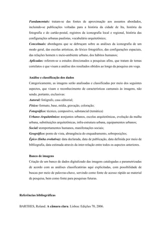 Fundamentais: tratam-se das fontes de aproximação aos assuntos abordados,
      incluindo-se publicações voltadas para a história da cidade de Itu, história da
      fotografia e do cartão-postal, registros da iconografia local e regional, história das
      configurações urbanas paulistas, vocabulário arquitetônico;
      Conceituais: abordagens que se debruçam sobre as análises da iconografia de um
      modo geral, das escolas artísticas, do léxico fotográfico, das configurações espaciais,
      das relações homem x meio-ambiente urbano, dos hábitos humanos;
      Aplicadas: referem-se a estudos direcionados a pesquisas afins, que tratam de temas
      correlatos e que visam a análise dos resultados obtidos ao longo da pesquisa em voga.


      Análise e classificação dos dados
      Categoricamente, as imagens serão analisadas e classificadas por meio dos seguintes
      aspectos, que visam o reconhecimento de características camunais às imagens, não
      sendo, portanto, exclusivas:
      Autoral: fotógrafo, casa editorial;
      Físico: formato, base, mídia, gravação, coloração;
      Fotográfico: técnico, compositvo, substancial (temática)
      Urbano-Arquitetônico: conjuntos urbanos, escolas arquitetônicas, evolução da malha
      urbana, substituições arquitetônicas, infra-estrutura urbana, equipamentos urbanos;
      Social: comportamentos humanos, manifestações sociais;
      Geográfico: ponto de vista, abrangência do enquadramento, sobreposições;
      Épico (linha evolutiva): data declarada, data de publicação, data definida por meio de
      bibliografia, data estimada através da inter-relação entre todos os aspectos anteriores.


      Banco de imagens
      Criação de um banco de dados digitalizado das imagens catalogadas e parametrizadas
      de acordo com as análises classificatórias aqui explicitadas, com possibilidade de
      buscas por meio de palavras-chave, servindo como fonte de acesso rápido ao material
      de pesquisa, bem como fonte para pesquisas futuras.




Referências bibliográficas


BARTHES, Roland. A câmara clara. Lisboa: Edições 70, 2006.
 