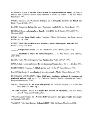BENJAMIN, Walter. A obra de arte na era de sua reprodutibilidade técnica. In Magia e
técnica, arte e política: ensaios sobre literatura e história da cultura. 7ª ed. São Paulo:
Brasiliense. 1994.

COSTA, Helouise; SILVA, Renato Rodrigues da. A fotografia moderna no Brasil. São
Paulo: Cosac & Naify, 2004.

FABRIS, Annateresa. Fotografia: usos e funções no século XIX. São Paulo: Edusp, 1991.

FERREZ, Gilberto. A fotografia no Brasil – 1840/1900. Rio de Janeiro: FUNARTE/ Pró-
Memória, 1985.

IANNI, Octavio. Uma cidade antiga. Campinas: Editora da Unicamp; São Paulo: Museu
Paulista da USP, 1988.

KOSSOY, Boris. Hercule Florence: a descoberta isolada da fotografia no Brasil. São
Paulo: EDUSP, 2006. 412p.

_______ Fotografia e história. 2. ed. rev.. São Paulo: Ateliê Editorial, 2003. 167 p.

_______ Realidades e ficções na trama fotográfica. 4. ed.. Sáo Paulo: Ateliê Editorial,
2004. 172p.

LEMOS, Carlos Alberto Cerqueira. Casa Paulista. São Paulo: EDUSP, 1999.

LIMA, R. Pelas Lentes de Sétimo. Revista Campo & Cidade, Itu: v. 16, p. 13-20, dez. 2001.

NARDY FILHO, Francisco. A Cidade de Itu. Vol. 1-6. Itu-SP: Ottoni Editora, 1999.

PANOFSKY, Erwin. El sugnificado de las artes visuales. Madri: Alianza Editorial, 1987.

PROGRAMA MONUMENTA. Sítios históricos e conjuntos urbanos de monumentos
nacionais: sudeste e sul, vol. 4; Col. Cadernos Técnicos. Brasília: Ministério da Cultura,
Programa Monumenta, 2005.

SOUZA, Jonas Soares de. A Cidade da República. In: História e Energia, v. 8, p. 9-15, São
    Paulo: FPHESP, 2000. 78p. il.

TOLEDO, Benedito Lima de. São Paulo: três cidades em um século, 4 ed. São Paulo:
     Cosac & Naify, Duas Cidades, 2007.

TOSCANO, João Walter. Itu – Centro Histórico: estudos para preservação. Dissertação
de Mestrado: USP, 1981.

VASQUEZ, Pedro Karp. Postaes do Brazil (1893-1930). São Paulo, Metalivros, 2002.
 