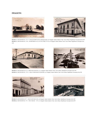 IMAGENS




FIGURA 1: CARTÃO-POSTAL Nº 113 – ESTAÇÃO SOROCABANA (edificação atual), s/d. Fotógrafo: Setimo Catherini. Fonte: Acervo Museu Republicano Convenção de Itu-USP.
FIGURA 2: CARTÃO-POSTAL Nº 44 – ESCRIPTÓRIO DA CIA. ITUANA FORÇA E LUZ, s/d. Fotógrafo: Setimo Catherini. Fonte: Acervo Museu Republicano Convenção de Itu-
USP.




FIGURA 3: CARTÃO POSTAL Nº 23 - MERCADO MUNICIPAL, s/d. Fotógrafo: Setimo Catherini. Fonte: Acervo Museu Republicano Convenção de Itu-USP.
FIGURA 4: CARTÃO-POSTAL Nº 153 – PRAÇA PADRE MIGUEL (MATRIZ), s/d. Fotógrafo: Setimo Catherini. Fonte: Acervo Museu Republicano Convenção de Itu-USP.




FIGURA 5:CARTÃO-POSTAL Nº 7 - MUSEU REPUBLICANO, s/d. Fotógrafo: Setimo Catherini. Fonte: Acervo Museu Republicano Convenção de Itu-USP.
FIGURA 6: CARTÃO-POSTAL Nº 4 – VISTA PARCIAL - ITÚ, s/d. Fotógrafo: Setimo Catherini. Fonte: Acervo Museu Republicano Convenção de Itu-USP.
 