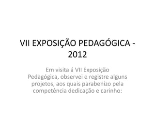 VII EXPOSIÇÃO PEDAGÓGICA -
            2012
       Em visita á VII Exposição
 Pedagógica, observei e registre alguns
  projetos, aos quais parabenizo pela
   competência dedicação e carinho:
 