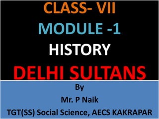 CLASS- VII
MODULE -1
HISTORY
DELHI SULTANS
By
Mr. P Naik
TGT(SS) Social Science, AECS KAKRAPAR
 