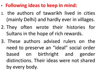 • Following ideas to keep in mind:
1. the authors of tawarikh lived in cities
(mainly Delhi) and hardly ever in villages.
2. They often wrote their histories for
Sultans in the hope of rich rewards.
3. These authors advised rulers on the
need to preserve an “ideal” social order
based on birthright and gender
distinctions. Their ideas were not shared
by every body.
 
