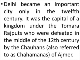 •Delhi became an important
city only in the twelfth
century. It was the capital of a
kingdom under the Tomara
Rajputs who were defeated in
the middle of the 12th century
by the Chauhans (also referred
to as Chahamanas) of Ajmer.
 