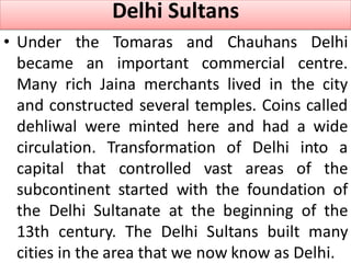 Delhi Sultans
• Under the Tomaras and Chauhans Delhi
became an important commercial centre.
Many rich Jaina merchants lived in the city
and constructed several temples. Coins called
dehliwal were minted here and had a wide
circulation. Transformation of Delhi into a
capital that controlled vast areas of the
subcontinent started with the foundation of
the Delhi Sultanate at the beginning of the
13th century. The Delhi Sultans built many
cities in the area that we now know as Delhi.
 