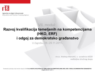 VII.  m odul :  R azvoj kvalifikacija temeljenih   na kompetencijama  (HKO, ERF)  i  odgoj za demokratsko građanstvo U Zagrebu,  28.-29.11.2011 .   mr.sc. Andreja Marcetić, v.  suradnica AZOO voditeljica stručnog skupa 