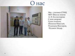 О насМы – ученики СУНЦ МГУ Школы имени А. Н. КолмогороваСлева направо: Гусев Алексей, Ионанов Николай, Рязанцева Виктория,Исхаков Айдар.
