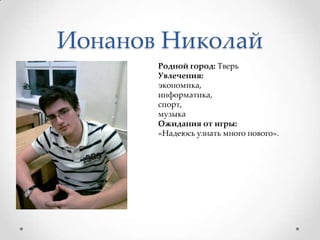 Ионанов НиколайРодной город: ТверьУвлечения:экономика, информатика, спорт, музыкаОжидания от игры: «Надеюсь узнать много нового».