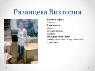 Рязанцева ВикторияРодной город: ЛипецкУвлечения:спорт, точные науки, музыкаОжидания от игры: «Хочу испытать свои умения на практике».