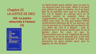 Chapitre 25
LA JUSTICE DE DIEU
VIII. La justice
retournée à l’amour
(1)
Le Saint-Esprit peut utiliser tout ce que tu
Lui donnes pour ton salut. Mais il ne peut
pas utiliser ce que tu retiens, car Il ne peut
pas te le prendre sans que tu le désires.
Car s’Il le faisait, tu croirais qu’il te l’a
arraché contre ta volonté. Ainsi tu
n’apprendrais pas que c’est ta volonté
d’être sans cela. Tu n’as pas besoin d’être
entièrement désireux de le Lui donner, car
si tu le pouvais tu n’aurais pas eu besoin de
Lui. Mais de ceci Il a besoin : que tu
préfères qu’il le prenne plutôt que tu ne le
gardes pour toi seul, et que tu
reconnaisses que ce qui n’apporte de perte
à personne, tu ne le connais pas. C’est cela
qu’il est nécessaire d’ajouter à l’idée que
personne ne peut perdre pour que tu
gagnes. Et rien de plus.
 