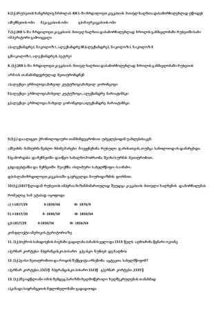 6.(1ქ.)რუსეთის ხანგრძლივ ბრძოლას XIX ს-ში ჩრდილოეთ კავკასიის მთიელ ხალხთა დასამორჩილებლად უწოდეს
ა)ჩეჩნეთის ომი ბ)კავკასიის ომი გ)იმიერკავკასიის ომი
7.(1ქ.)XIX ს-ში ჩრდილოეთ კავკასიის მთიელ ხალხთა დასამორჩილებლად ბროლის განმავლობაში რუსეთშისამი
იმპერატორი გამოიცვალა
ა)ალექსანდრე I, ნიკოლოზ I, ალექსანდრე IIბ)ალექსანდრე I, ნიკოლოზ I, ნიკოლოზ II
გ)ნიკოლოზ I, ალექსანდრე II, პეტრე I
8. (1ქ.)XIX ს-ში ჩრდილოეთ კავკასიის მთიელ ხალხთა დასამორჩილებლად ბროლის განმავლობაში რუსეთის
არმიას თანამიმდევრულად მეთაურობდნენ
ა)ალექსეი ერმოლოვი,მიხეილ კუტუზოვი,მიხეილ ვორონცოვი
ბ)ალექსეი ერმოლოვი,მიხეილ კუტუზოვი,ალექსანდრე ბარიატინსკი
გ)ალექსეი ერმოლოვი,მიხეილ ვორონცოვი,ალექსანდრე ბარიატინსკი
9.(1ქ.) დაალაგეთ ქრონოლოგიური თანმიმდევრობით უძველესიდან უახლესისაკენ.
ა)შეიხმა მანსურმა შეძლო მძიმე მარცხი მიეყენებინა რუსული ჯარისათვის,თუმცა საბოლოოდ ის დამარცხდა.
ბ)ყაბორდასა და ჩეჩნეთში დაიწყო სახალხომოძრაობა შეიხისურმას მეთაურობით.
გ)დაღესტანსა და ჩეჩნეთში შეიქმნა ისლამური სახელმწიფო - საიმამო.
დ)ისლამიჩრდილოეთ კავკასიაში გავრცელდა მიურიდიზმის ფორმით.
10.(1ქ.)1817 წლიდან რუსეთის იმპერია მიზანმიმართულად შეუდგა კავკასიის მთიელი ხალხების დამორჩილებას
რომელიც სამ ეტაპად იყოფოდა
ა) I-1817/29 II-1839/66 III- 1876/9
ბ) I-1817/20 II- 1830/50 III- 1850/64
გ)I-1817/29 II-1830/56 III- 1856/64
კონფლიქტიამერიკის ტერიტორიაზე
11. (1ქ.)ოქროს საბადოების ძიებაში გადალახაპანამის ყელიდა 1513 წელს აღმოაჩინა წყნარი ოკიანე
ა)ერნარ კორტესი ბ)ფრანცისკო პისარო გ)ვასკო ნუნიეს დე ბალბოა
12. (1ქ.)ვისი მეთაურობით და როდის შეწყვიტაარსებობა აცტეკთა სახელმწიფომ?
ა)ერნარ კორტესი,1521წ ბ)ფრანცისკო პისარო 1521წ გ)ერნარ კორტესი ,1535 წ
13. (1ქ.)შვიდწლიანი ომის შემდეგ პარიზშიხელმოწერილი ხელშეკრულების თანახმად
ა)კანადა საფრანგეთის მფლობელობაში გადადიოდა
 