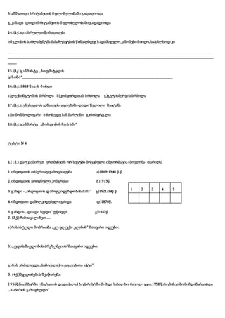 ბ)აშშ დიდი ბრიტანეთის მფლობელობაშიგადადიოდა
გ)კანადა დიდი ბრიტანეთის მფლობელობაშიგადადიოდა
14. (1ქ.)დაასრულეთ წინადადება
ინგლისის პარლამენტმა მასაჩუსეტსის წინააღმდეგ სადამსჯელოკანონებიმიიღო,საპასუხოდ კი
______________________________________________________________________________________________________________
______________________________________________________________________________________________________________
_____
15. (1ქ.)განმარტე ,,ჰოუმსტედის
კანონი“_________________________________________________________________________________
16. (1ქ.)1863 წელს მოხდა
ა)ლექსინგტონის ბრძოლა ბ)კონკორდთან ბრძოლა გ)გეტისბერგის ბრძოლა
17. (1ქ.)ვენესუელას განთავისუფლებაში დიდი წვლილი შეიტანა
ა)სიმონ ბოლივარი ბ)ხოსე დე სან მარტინი გ)რობერტ ლი
18. (1ქ.)განმარტე ,,ბოსტონის ჩაის სმა“
ტესტი N 4
1.(1ქ.) დაუკავშირეთ ერთმანეთს ორ სვეტში მოცემული იმფორმაცია (მოვლენა- თარიღს)
1.ინდოეთის იმპერიად გამოცხადება ა)1869-1948 წ.წ
2.ინდოეთის ეროვნული კონგრესი ბ)1915წ.
3.განდი -,,ინდოეთის დამოუკიდებლობის მამა’ გ)1921/34წ.წ
4.ინდოეთი დამოუკიდებელი გახდა დ)1876წ.
5.განდის ,,დიადი სული ’’უწოდეს ე)1947წ
2. (3ქ.) ჩამოაყალიბეთ.....
ა)რასისტული მოძრაობა ,,კუ-კლუქს- კლანის“ მთავარი იდეები:
ბ),,უდანაშაულობის პრეზუმციის“მთავარი იდეები:
გ)რას კრძალავდა ,,სამოქალაქო უფლებათა აქტი’’:
3. (4ქ.)შეცდომების შესწორება:
1956წ.ნოემბერში უნგრეთის დედაქალაქ ბუქარესტში მოხდა სახალხო რავოლუცია.1958 წ.რუმინეთში მიმდინარეობდა
,,პარიზის გაზაფხული“
1 2 3 4 5
 